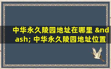 中华永久陵园地址在哪里 – 中华永久陵园地址位置导航指南